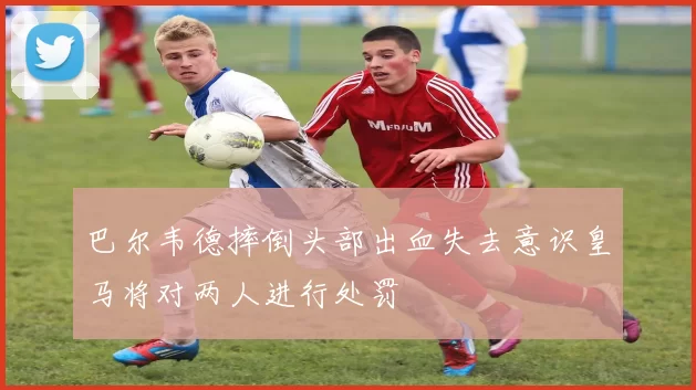 巴尔韦德摔倒头部出血失去意识皇马将对两人进行处罚