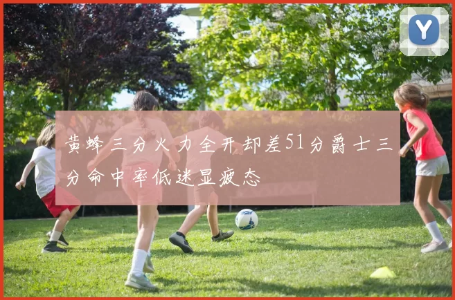 黄蜂三分火力全开却差51分爵士三分命中率低迷显疲态