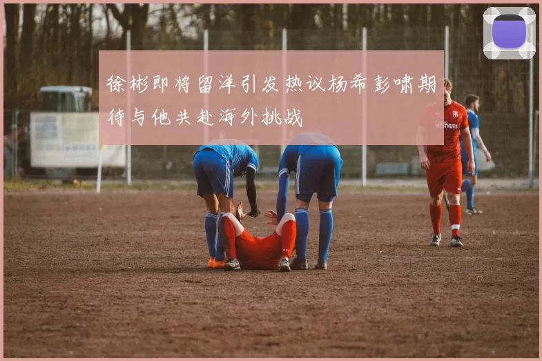 徐彬即将留洋引发热议杨希彭啸期待与他共赴海外挑战