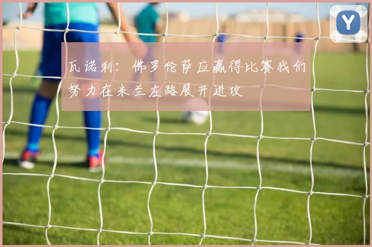 瓦诺利：佛罗伦萨应赢得比赛我们努力在米兰左路展开进攻