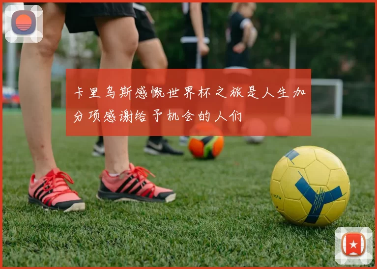 卡里乌斯感慨世界杯之旅是人生加分项感谢给予机会的人们
