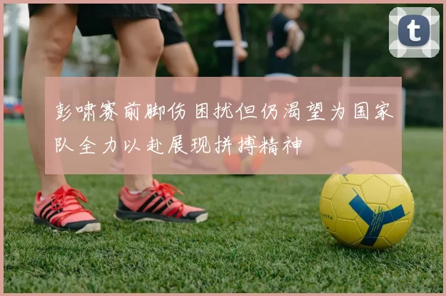 彭啸赛前脚伤困扰但仍渴望为国家队全力以赴展现拼搏精神