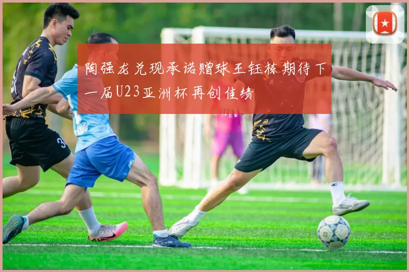 陶强龙兑现承诺赠球王钰栋期待下一届U23亚洲杯再创佳绩