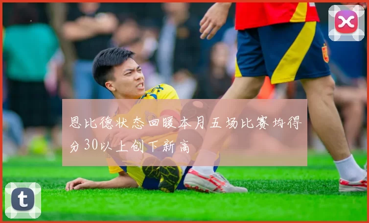 恩比德状态回暖本月五场比赛均得分30以上创下新高